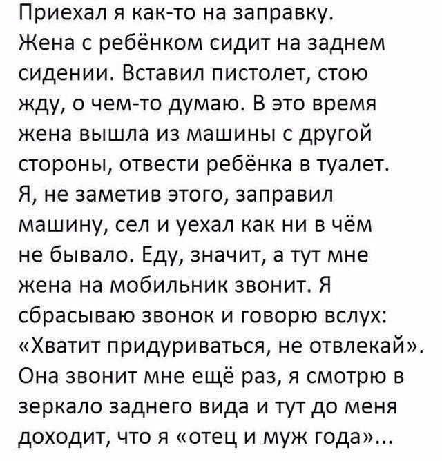 Приехал я как то на заправку Жена с ребёнком сидит на заднем сидении Вставил пистолет стою жду о чем то думаю В это время жена вышла из машины с другой стороны отвести ребёнка в туалет Я не заметив этого заправил машину сел и уехал как ни в чём не бывало Еду значит а тут мне жена на мобильник звонит Я сбрасываю звонок и говорю вслух Хватит придуриваться не отвлекай Она звонит мне ещё раз я смотрю 