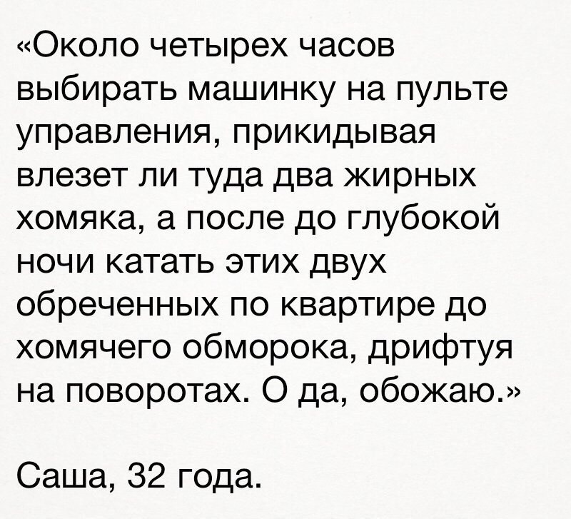Около четырех часов выбирать машинку на пульте управления прикидывая влезет ли туда два жирных хомяка а после до глубокой ночи катать этих двух обреченных по квартире до хомячего обморока дрифтуя на поворотах О да обожаю Саша 32 года