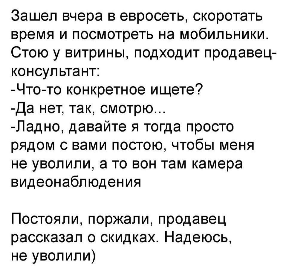 Зашел вчера в евросеть скоротать время и посмотреть на мобильники Стою у витрины подходит продавец консультант Что то конкретное ищете Да нет так смотрю Ладно давайте я тогда просто рядом с вами постою чтобы меня не уволили а то вон там камера видеонаблюдения Постояли поржали продавец рассказал о скидках Надеюсь не уволили