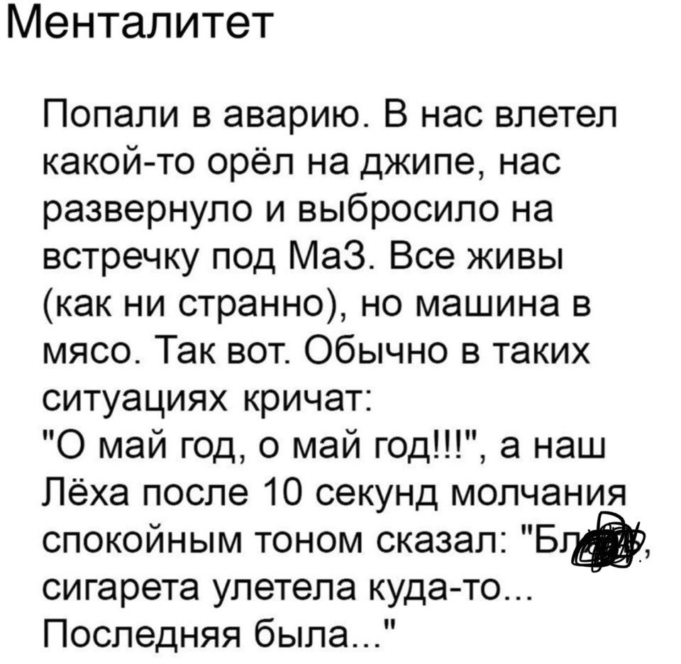 Менталитет Попали в аварию В нас влетел какой то орёл на джипе нас развернуло и выбросило на встречку под Маз Все живы как ни странно но машина в мясо Так вот Обычно в таких ситуациях кричат 0 май год 0 май год а наш Лёха после 10 секунд молчания спокойным тоном сказал 511 сигарета улетела куда то Последняя была