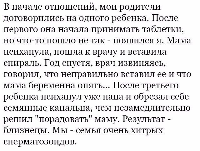 В начале отношений мои родители договорились на одного ребенка После первого она начала принимать таблетки но чтото пошло не так появился я Мама психанула пошла к врачу и вставила спираль Год спустя врач извиняясь говорил что неправильно вставил ее и что мама беременна опять После третьего ребенка психанул уже папа и обрезал себе семянные канальца чем незамедлительно решил порадовать маму Результа