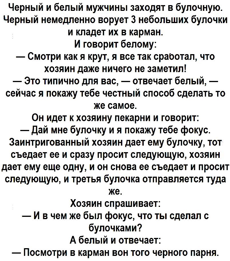 Черный и белый мужчины заходят в булочную Черный немедленно ворует 3 небольших булочки и кладет их в карман И говорит белому Смотри как я крут я все так сработал что хозяин даже ничего не заметил Это типично для вас отвечает белый сейчас я покажу тебе честный способ сделать то же самое Он идет к хозяину пекарни и говорит Дай мне булочку и я покажу тебе фокус Заинтригованный хозяин дает ему булочку