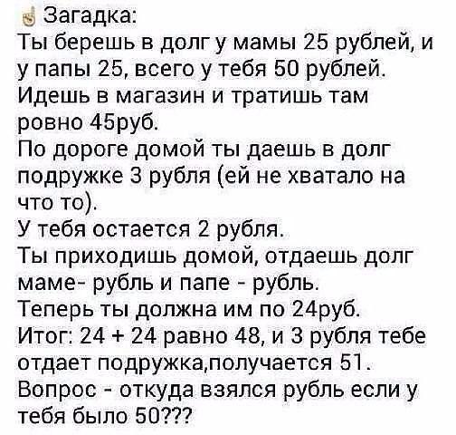 Загадка Ты берешь в долгу мамы 25 рублей и у папы 25 всего у тебя 50 рублей Идешь в магазин и тратишь там ровно 45руб По дороге домой ты даешь в долг подружке 3 рубля ей не хватало на что то У тебя остается 2 рубля Ты приходишь домой отдаешь долг маме рубль и папе рубль Теперь ты должна им по 24руб Итог 24 24 равно 48 и 3 рубля тебе отдает подружкалолучается 51 Вопрос откуда взялся рубль если у те
