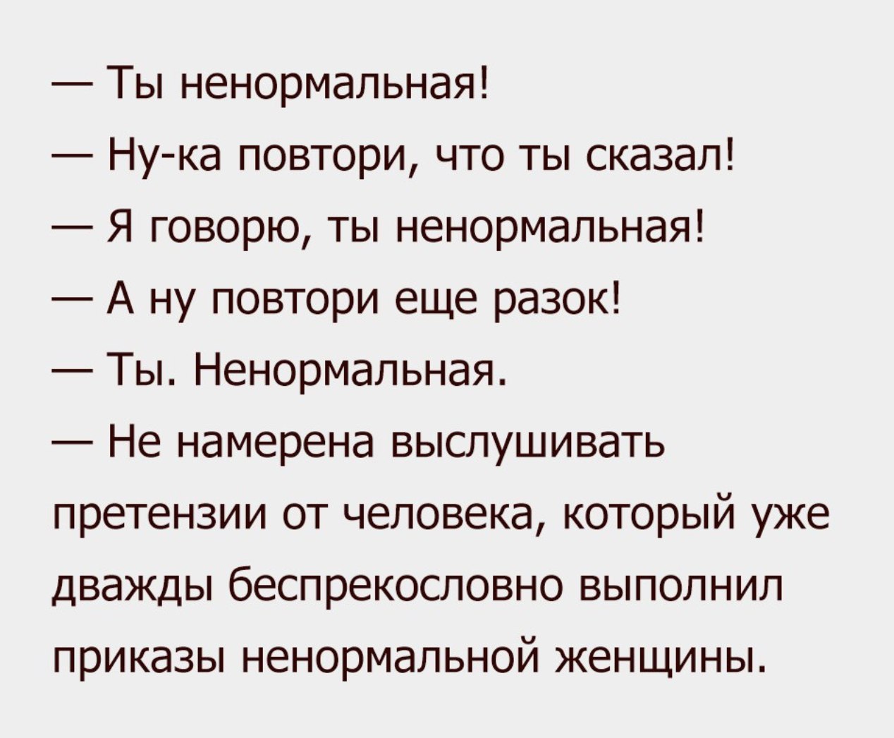 Ты ненормальная Нука повтори что ты сказал Я говорю ты ненормальная А ну повтори еще разок Ты Ненормальная Не намерена выслушивать претензии от человека который уже дважды беспрекословно выполнил приказы ненормальной женщины