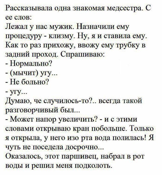 Рассказывала одна знакомая медсестра С ее слов Лежал у нас мужик Назначили ему процедуру клизму Ну я и ставила ему Как то раз прихожу ввожу ему трубку в задний проход Спрашиваю Нормально мычит угу Не больно угу Думаю че случилосьто всегда такой разговорчивый был Может напор увеличить и с этими словами открываю кран побольше Только я открыла у него изо рта вода полилась Я чуть не поседела Досрочно 