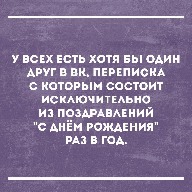 у ВСЕХ ЕСТЬ хотя вы один АРУГ в вк ПЕРЕПИСКА с которым состоит ИСКАЮЧИТЕАЬНО из ПОЗАРАВАЕНИЙ с АНЁМ РОЖДЕНИЯ РАЗ в год