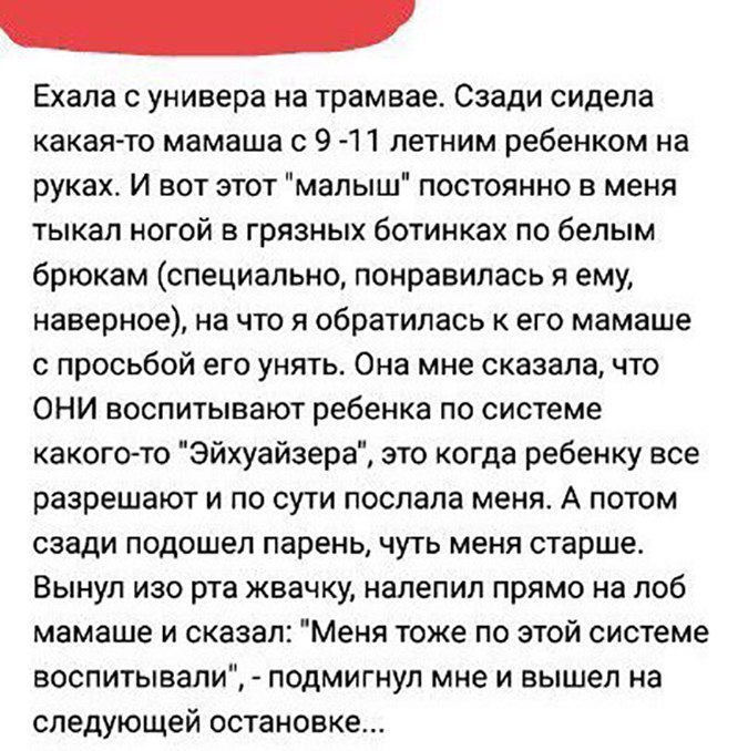 Ехала с универа на трамвае Сзади сидела какаято мамаша 9 1 летним ребенком на руках И вот этот малыш постоянно в меня тыкал ногой в грязных ботинках по белым брюкам специально понравилась я ему наверное на что я обратилась к его мамаше с просьбой его унять Она мне сказала что ОНИ воспитывают ребенка по системе какогото Эйхуайзера это когда ребенку все разрешают и по сути послала меня А потом сзади
