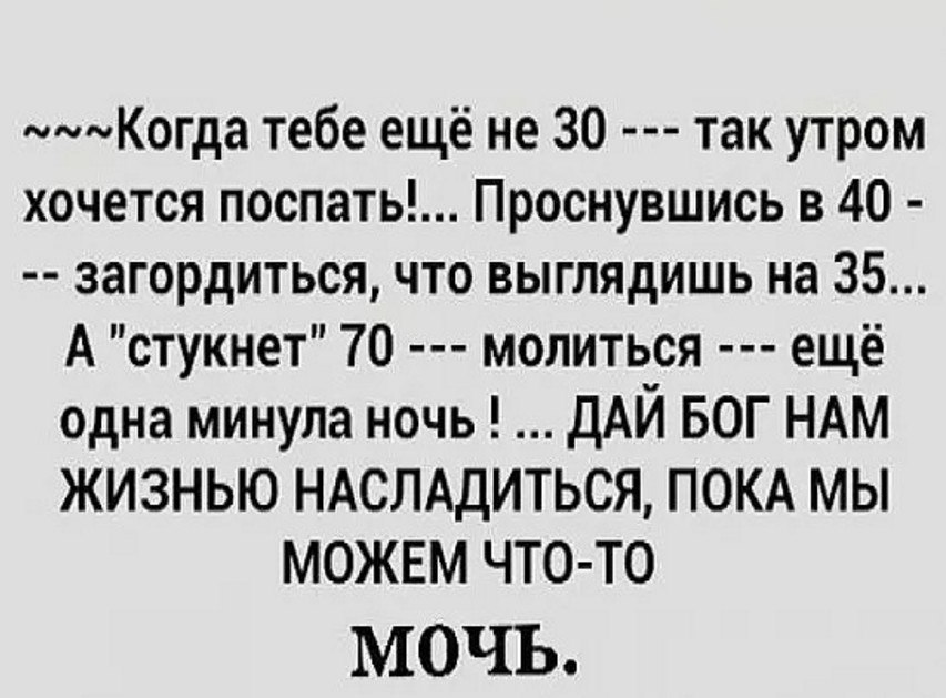 Когда тебе ещё не 30 так утром хочется поспать Проснувшись в 40 загордиться что выглядишь на 35 А стукнет 70 молиться ещё одна минула ночь дАЙ БОГ НАМ ЖИЗНЬЮ НАСЛАдИТЬСЯ ПОКА МЫ МОЖЕМ ЧТО ТО МОЧЬ