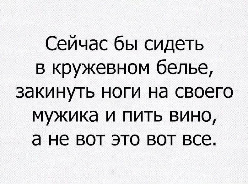 Сейчас бы сидеть в кружевном белье закинуть ноги на своего мужика и пить вино а не вот это вот все