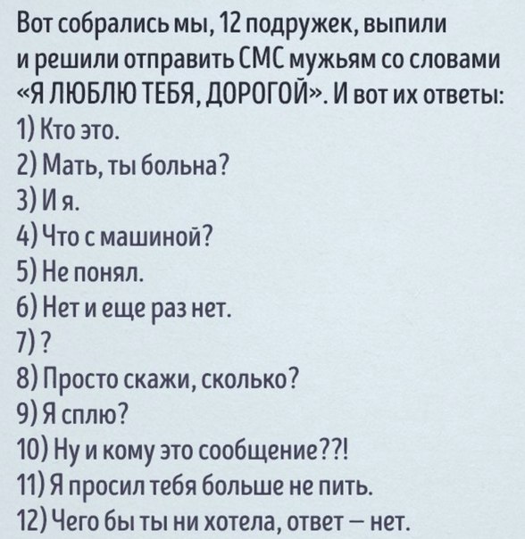 Вот собрались мы 12 подружек выпили и решили отправить СМС мужьям со словами Я ЛЮБЛЮ ТЕБЯ ДОРОГОЙ И вот их ответы 1 Кто это 2 Мать ты больна 3 И я 4Что с машиной 5 Не понял 6 Нет и еще раз нет 7 8 Просто скажи сколько 9 Я сплю 10 Ну и кому это сообщение 11 Я просил тебя больше не пить 12 Чего бы ты ни хотела ответ нет