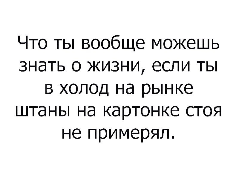 Что ты вообще можешь знать о жизни если ты в холод на рынке штаны на картонке стоя не примерял
