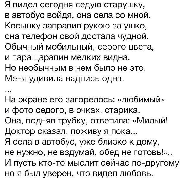 Я видел сегодня седую старушку в автобус войдя она села со мной Косынку заправив рукою за ушко она телефон свой достала чудной Обычный мобильный серого цвета и пара царапин мелких видна Но необычным в нем было не это Меня удивила надпись одна На экране его загорелось любимый и фото седого в очках старика Она подняв трубку ответила Милый Доктор сказал поживу я пока Я села в автобус уже близко к дом