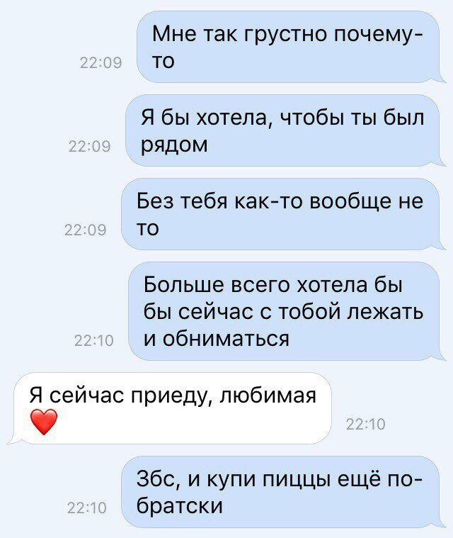 Мне так грустно почему то Я бы хотела чтобы ты был рядом Без тебя както вообще не то Больше всего хотела бы бы сейчас с тобой лежать и обниматься Я сейчас приеду любимая Збс и купи пиццы ещё по братски