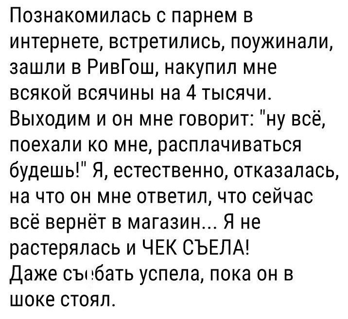 Познакомилась с парнем в интернете встретились поужинали зашли в РивГош накупил мне всякой всячины на 4 тысячи Выходим и он мне говорит ну всё поехали ко мне расплачиваться будешь Я естественно отказалась на что он мне ответил что сейчас всё вернёт в магазин Я не растерялась и ЧЕК СЪЕЛА Даже сънбать успела пока он в шоке стоял