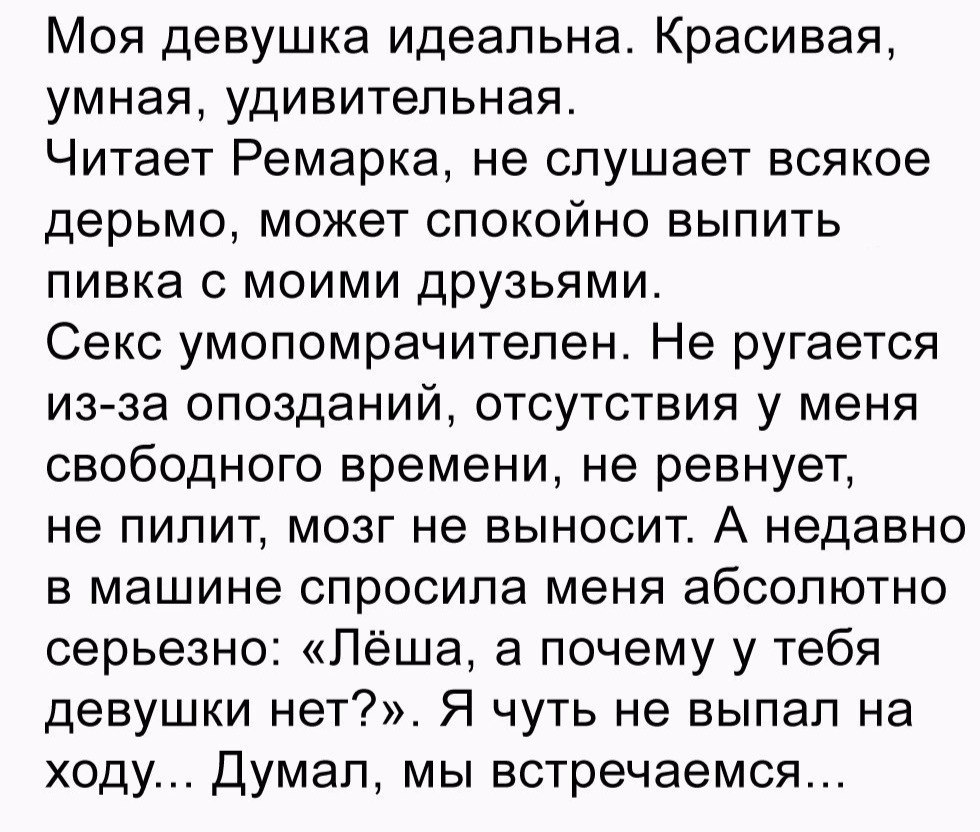 Моя девушка идеальна Красивая умная удивительная Читает Ремарка не слушает всякое дерьмо может спокойно выпить пивка с моими друзьями Секс умопомрачителен Не ругается изза опозданий отсутствия у меня свободного времени не ревнует не пипит мозг не выносит А недавно в машине спросила меня абсолютно серьезно Лёша а почему у тебя девушки нет Я чуть не выпал на ходу Думал мы встречаемся
