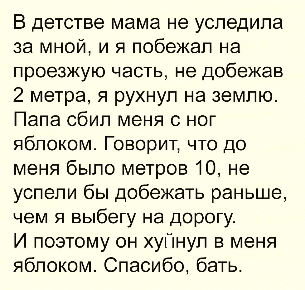 В детстве мама не уследила за мной и я побежал на проезжую часть не добежав 2 метра я рухнул на землю Папа сбил меня с ног яблоком Говорит что до меня было метров 10 не успели бы добежать раньше чем я выбегу на дорогу И поэтому он хуПнул в меня яблоком Спасибо бать