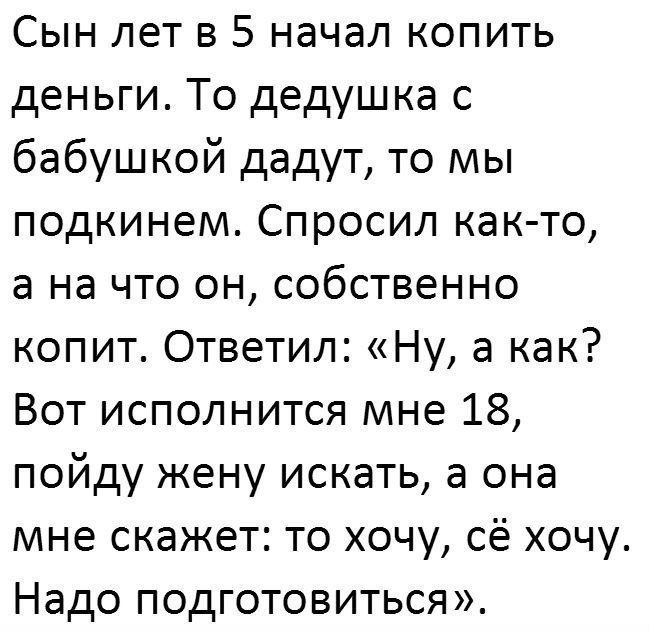 Сын лет в 5 начал копить деньги То дедушка с бабушкой дадут то мы подкинем Спросил как то а на что он собственно копит Ответил Ну а как Вот исполнится мне 18 пойду жену искать а она мне скажет то хочу сё хочу Надо подготовиться
