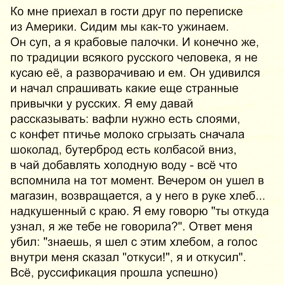 Ко мне приехал в гости друг по переписке из Америки Сидим мы как то ужинаем Он суп а я крабовые палочки И конечно же по традиции всякого русского человека я не кусаю её а разворачиваю и ем Он удивился и начал спрашивать какие еще странные привычки у русских Я ему давай рассказывать вафли нужно есть слоями с конфет птичье молоко сгрызать сначала шоколад бутерброд есть колбасой вниз в чай добавлять 