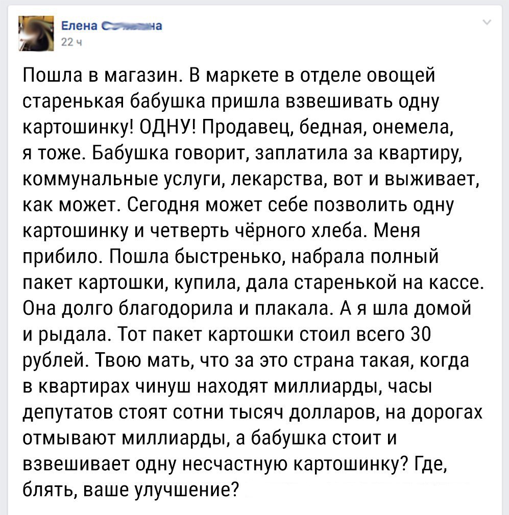 Елена С на Пошла в магазин В маркете в отделе овощей старенькая бабушка пришла взвешивать одну картошинку ОДНУ Продавец бедная онемела я тоже Бабушка говорит заплатила за квартиру коммунальные услуги лекарства вот и выживает как может Сегодня может себе позволить одну картошинку и четверть чёрного хлеба Меня прибило Пошла быстренько набрала полный пакет картошки купила дала старенькой на кассе Она