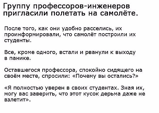 Группу профессоровинженеров пригласили полетать на самолете После того как они удобно расселись их проинформировали что самолёт посгроипи их студенты Все кроме одного встали и рванули к выходу в панике Осгавшегося профессора спокойно сидящего на своём месте спросили Почему вы остались Я полностью уверен в своих студентах Зная их могу вас заверить что этот кусок дерьма даже не взлетит