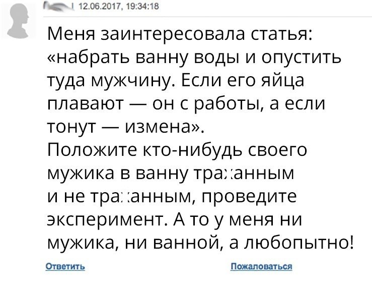 2062017193418 Меня заинтересовала статья набрать ванну воды и опустить туда мужчину Если его яйца плавают он с работы а если тонут измена Положите кто нибудь своего мужика в ванну траанным и не тра анным проведите эксперимент А то у меня ни мужика ни ванной а любопытно Ответить Пожаловаться