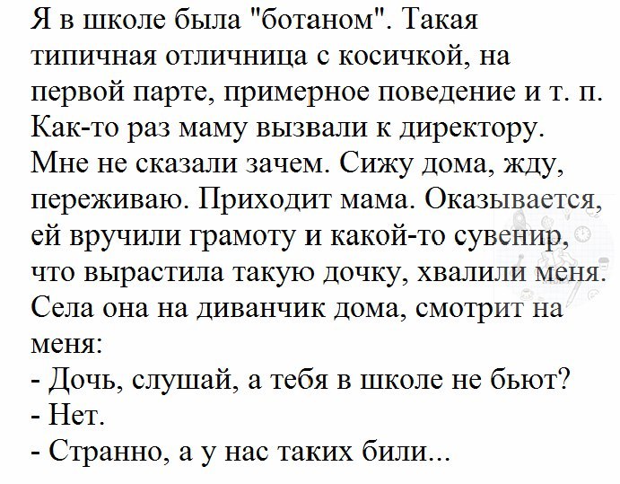 Я в школе была ботаном Такая типичная отличница с косичкой на первой парте примерное поведение и т п Как то раз маму вызвали к директору Мне не сказали зачем Сижу Дома жду переживаю Приходит мама Оказывается ей вручили грамоту и какой то сувенир что вырастила такую Дочку хвалили меня Села она на Диванчик дома смотрит на меня Дочь слушай а тебя в школе не бьют Нет Странно а у нас таких били