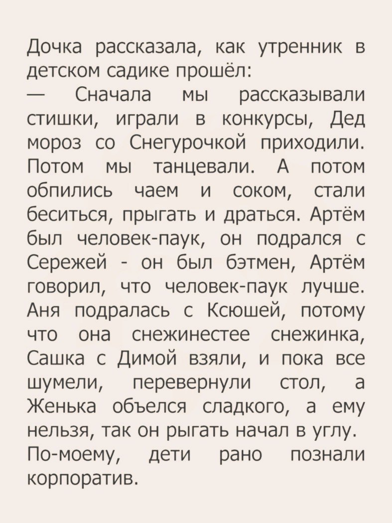 Дочка рассказала как утренник в детском садике прошёл Сначала мы рассказывали стишки играли в конкурсы Дед мороз со Снегурочкой приходили Потом мы танцевали А потом обпились чаем и соком стали беситься прыгать и драться Артём был человекпаук он подрался с Сережей он был бэтмен Артём говорил что человек паук лучше Аня подралась с Ксюшей потому что она снежинестее снежинка Сашка с Димой взяли и пока