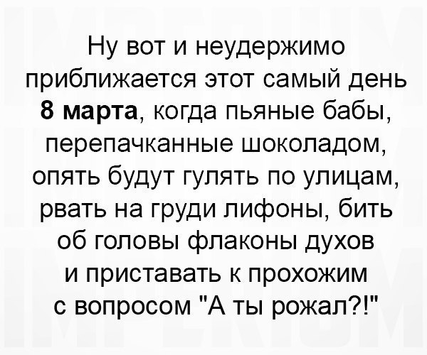 Ну вот и неудержимо приближается этот самый день 8 марта когда пьяные бабы перепачканные шоколадом опять будут гулять по улицам рвать на груди лифоны бить об головы флаконы духов и приставать к прохожим с вопросом А ты рожал
