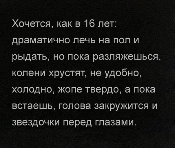 Хочется как в 16 лет драматично лечь на пол и рыдать но пока разляжешься колени хрустят не удобно холодно жопе твердо а пока встаешь голова закружится и звездочки перед глазами