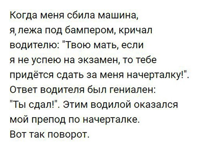 Когда меня сбила машина япежа под бампером кричал водителю Твою мать если я не успею на экзамен то тебе придётся сдать за меня начерталку Ответ водителя был гениален Ты сдал Этим водилой оказался мой препод по начерталке Вот так поворот