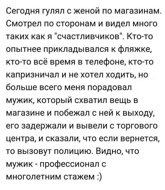 Сегодня гулял с женой по магазинам Смотрел по сторонам и видел много таких как я счастливчиков Кто то опытнее прикпадывался к фляжке кто то всё время в телефоне кто то капризничал и не хотел ходить но больше всего меня порадовал мужик который схватил вещь в магазине и побежал с ней к выходу его задержали и вывели с торгового центра и сказали что если вернется то вызовут полицию Видно что мужик про