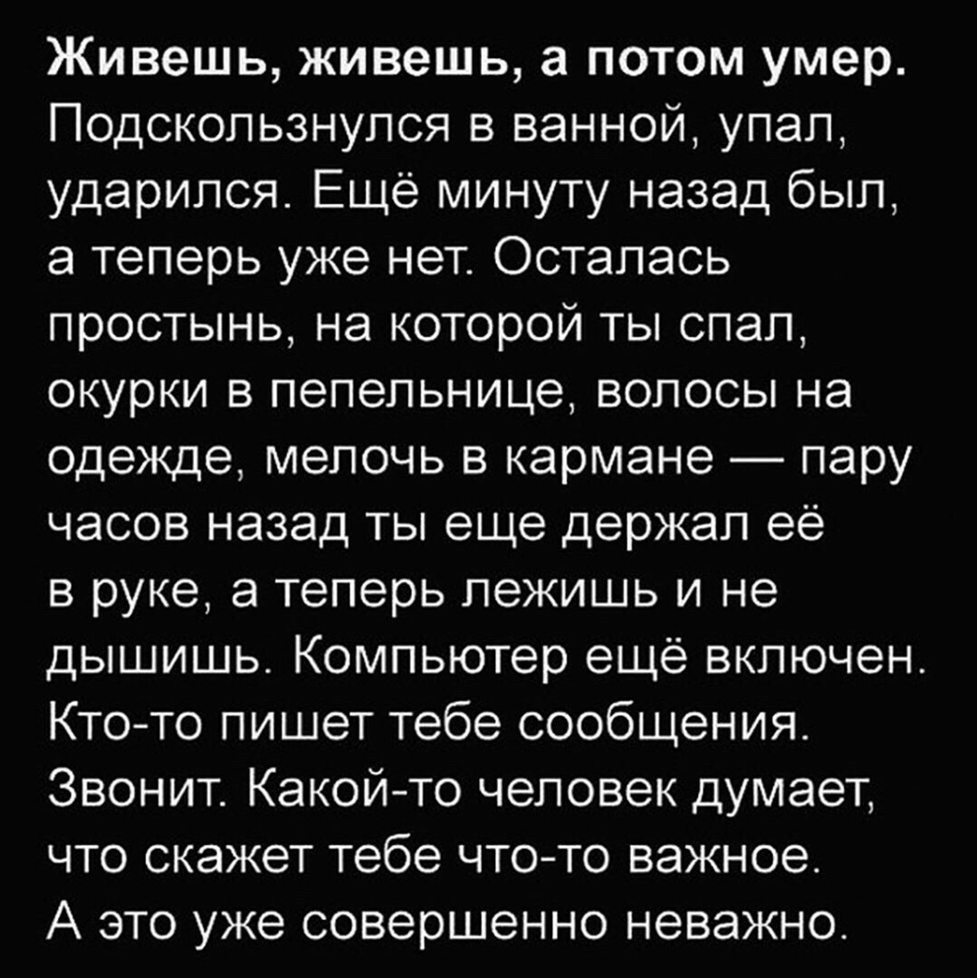 Живешь живешь а потом умер Подскользнулся в ванной упал ударился Ещё минуту назад был а теперь уже нет Осталась простынь на которой ты спал окурки в пепельнице волосы на одежде мелочь в кармане пару часов назад ты еще держал её в руке а теперь лежишь и не дышишь Компьютер ещё включен Кто то пишет тебе сообщения Звонит Какойто человек думает что скажет тебе что то важное А это уже совершенно неважн