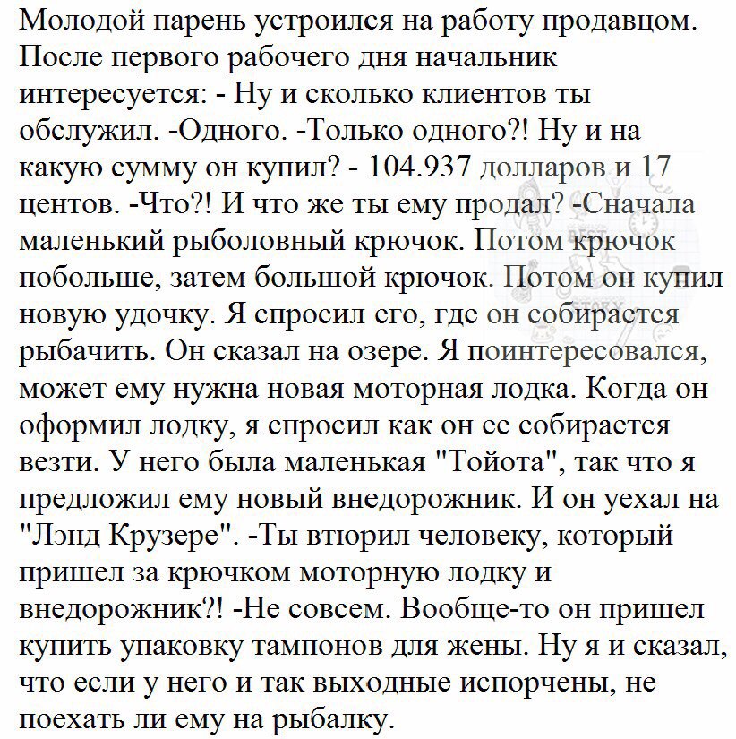 Молодой парень устроился на работу продавцом После первого рабочего дня начальник интересуется Ну И сколько клиентов ты обслужгш Одного Только одного Ну и на какую сумму он купил 104937 Долларов и 17 центов Что И что же ты ему продал Сначала маленький рыболовный крючок Потом крючок побольше затем большой крючок Потом он купил новую удочку Я спросил его где он собирается рыбачить Он сказал на озере