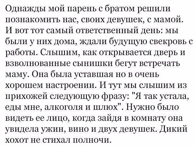 Однажды мой парень с братом решили познакомить нас своих девушек с мамой И вот тот самый ответственный день мы были у них дома ждали будущую свекровь с работы Слышим как открывается дверь и взволнованные сынишки бетуг встречать маму Она была уставшая но в очень хорошем настроении И тут мы слышим из прихожей следующую фразу Я так устала еды мне алкоголя и шлюх Нужно было видеть ее лицо когда зайдя 