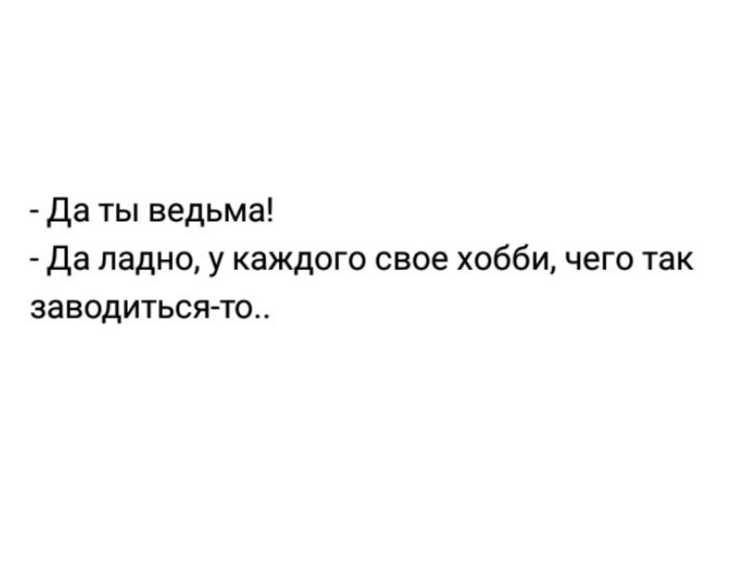 Да ты ведьма да ладно у каждого свое хобби чего так заводиться то