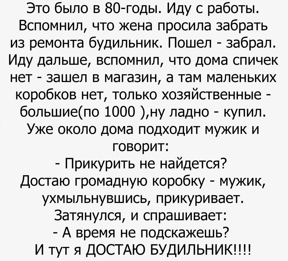 Это было в 80 годы Иду с работы Вспомнил что жена просила забрать из ремонта будильник Пошел забрал Иду дальше вспомнил что дома спичек нет зашел в магазин а там маленьких коробков нет только хозяйственные большиепо 1000 ну ладно купил Уже около дома подходит мужик и говорит Прикурить не найдется Достаю громадную коробку мужик ухмыльнувшись прикуривает Затянулся и спрашивает А время не подскажешь 