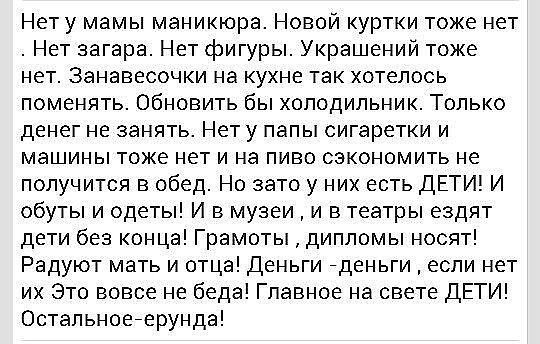 Нету мамы маникюра Новой куртки тоже нет Нет загара Нет фигуры Украшений тоже нет Занавесочки на кухне так хотелось поменять Обновить бы холодильник Только денег не занять Нет у папы сигаретки и машины тоже нет и на пиво сэкономить не получится в обед Но зато у них есть ДЕТИ И обуты и одеты И в музеи и в театры ездят дети без конца Грамоты дипломы носят Радуют мать и отца деньги деньги если нет их