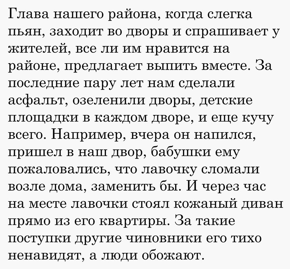 Глава нашего района когда слегка пьян заходит во дворы и спрашивает у жителей все ли им нравится на районе предлагает выпить вместе За последние пару лет нам сделали асфальт озеленили дворы детские площадки в каждом дворе и еще кучу всего Например вчера он напился пришел в наш двор бабушки ему пожаловались что лавочку сломали возле дома заменить бы И через час на месте лавочки стоял кожаный диван 