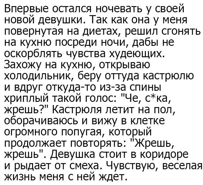 Впервые осгался ночевать у своей новой девушки Так как она у меня повернутая на диетах решил сгонять на кухню посреди ночи дабы не оскорблять чувсгва худеющих Захожу на кухню открываю холодильник беру оттуда кастрюлю и вдруг откуда то из за спины хриплый такой голос Че ска жрешь Кастрюля летит на пол оборачиваюсь и вижу в клетке огромного попугая который продолжает повторять Жрешь жрешь Девушка сг