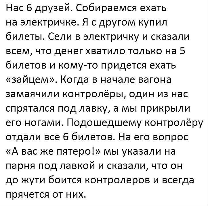 Нас 6 друзей Собираемся ехать на электричке Я с другом купил билеты Сели в электричку и сказали всем что денег хватило только на 5 билетов и кому то придется ехать зайцем Когда в начале вагона замаячили контролёры один из нас спрятался под лавку а мы прикрыли его ногами Подошедшему контролёру отдали все 6 билетов На его вопрос А вас же пятеро мы указали на парня под лавкой и сказали что он до жути