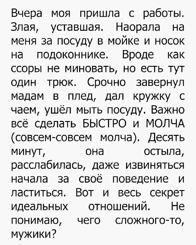 Вчера моя пришла с работы Злая уставшая Наорала на меня за посуду в мойке и носок на подоконнике Вроде как ссоры не миновать но есть тут один трюк Срочно завернул мадам в плед дал кружку с чаем ушёл мыть посуду Важно всё сделать БЫСТРО и МОЛЧА совсем совсем молча Десять минут она остыла расслабилась даже извиняться начала за своё поведение и ластиться Вот и весь секрет идеальных отношений Не поним