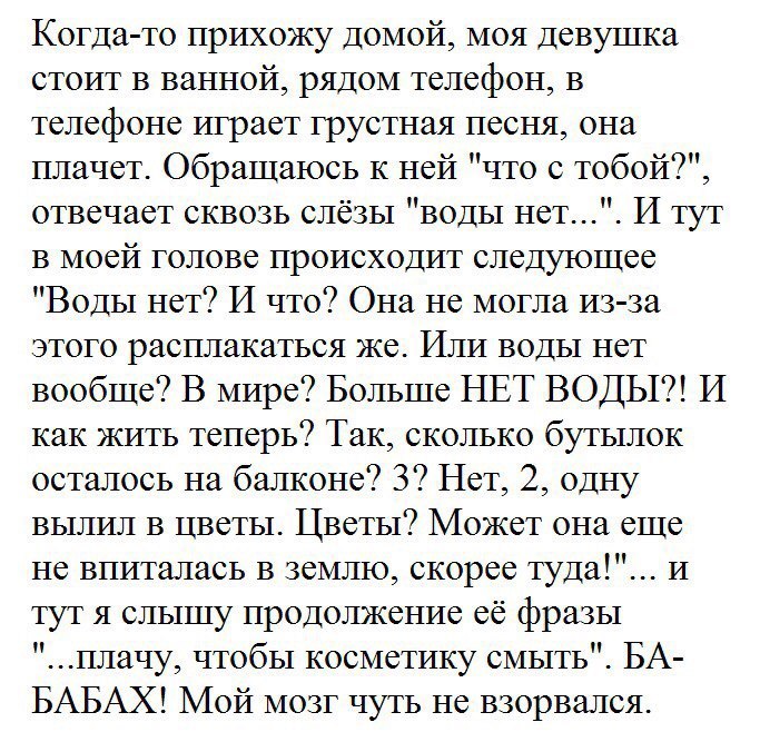 Когда то прихожу домой моя девушка стоит в ванной рядом телефон в телефоне играет грустная песня она плачет Обращаюсь К ней что с тобой отвечает сквозь слёзы воды нет И тут в моей голове происходит следуюшее Воды нет И что Она не могла из за этого расплакаться же Или воды нет вообще В мире Больше НЕТ ВОДЫ И как жить теперь Так сколько бутылок осталось на балконе 3 Нет 2 одну вылил в цветы Цветы Мо