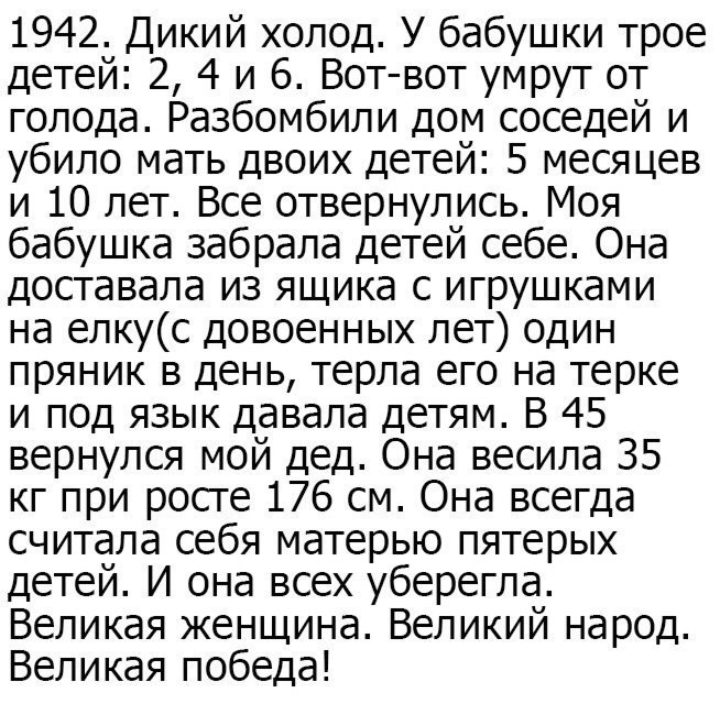 1942 Дикий холод У бабушки трое детей 2 4 и 6 Вот вот умрут от голода Разбомбили дом соседей и убило мать двоих детей 5 месяцев и 10 лет Все отвернулись Моя бабушка забрала детей себе Она доставала из ящика с игрушками на епкус довоенных лет один пряник в день терла его на терке и под язык давала детям В 45 вернулся мой дед Она весила 35 кг при росге 176 см Она всегда считала себя матерью пятерых 