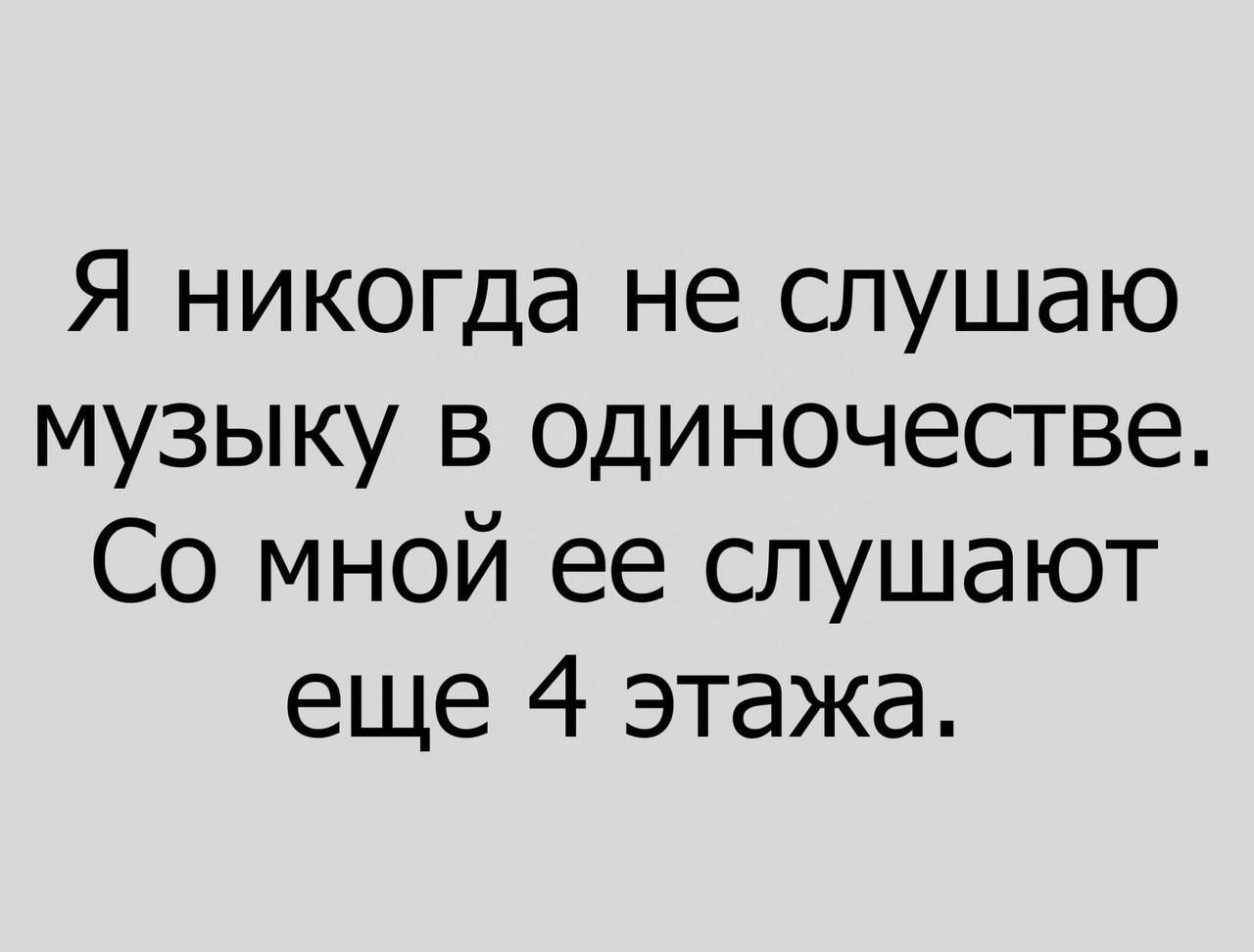 Я никогда не слушаю музыку в одиночестве Со мной ее слушают еще 4 этажа