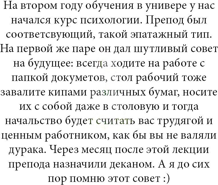 На втором году обучения в универе у нас начался курс психологии Препод был соответсвующий такой эпатажный тип На первой же паре он дал шутливый совет на будущее всегда ходите на работе с папкой докуметов стол рабочий тоже завалите кипами различных бумаг носите их с собой даже в столовую и тогда начальство будет считать вас трудягой и ценным работником как бы вы не валяли дурака Через месяц после э