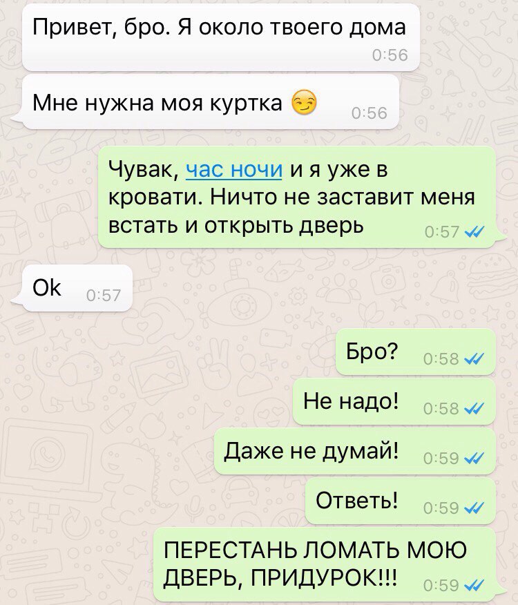 Привет бро Я около твоего дома Мне нужна моя куртка 0 ФК Чувак час ночи и я уже в КРОВЭТИ НИЧТО не заставит МЕНЯ встать И ОТКРЫТЬ дверь Бро Не надо Даже не думай Ответь ПЕРЕСТАНЬ ЛОМАТЬ МОЮ ДВЕРЬ ПРИДУРОК