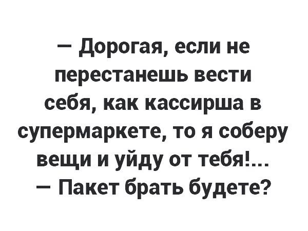 дорогая если не перестанешь вести себя как кассирша в супермаркете то я соберу вещи и уйду от тебя Пакет брать будете