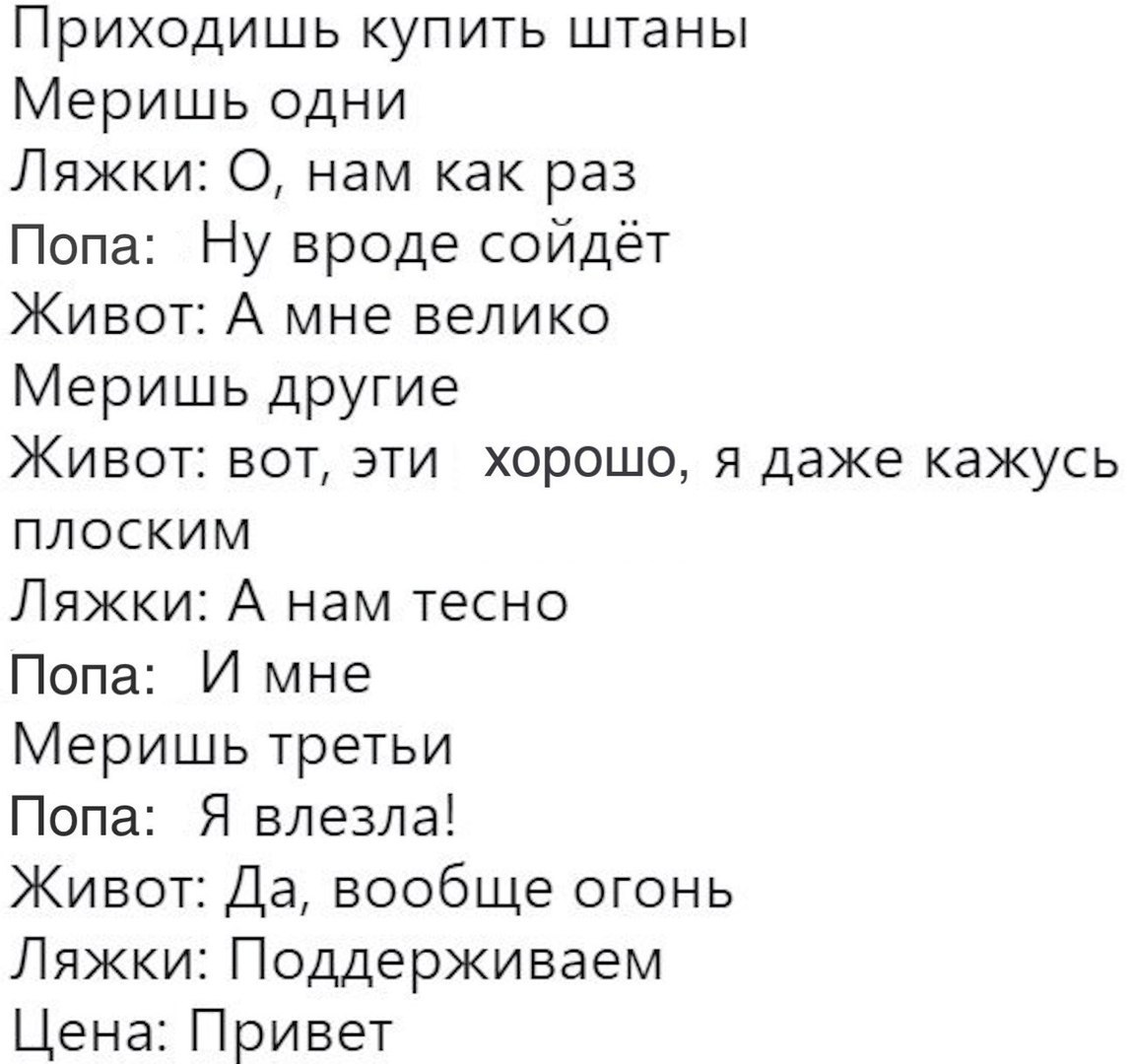 Приходишь купить штаны Меришь одни Ляжки О нам как раз Попа Ну вроде сойдёт Живот А мне велико Меришь другие Живот вот эти хорошо я даже кажусь плоским Ляжки А нам тесно Попа И мне Меришь третьи Попа Я влезла Живот Да вообще огонь Ляжки Поддерживаем Цена Привет