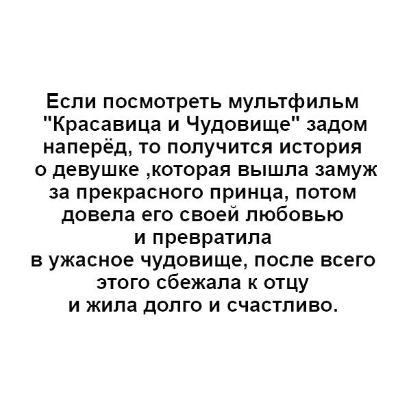 Если посмотреть мультфильм Красавица и Чудовище задом наперёд то получится история о девушке которая вышла замуж за прекрасного принца потом довела его своей любовью и превратила в ужасное чудовище после всего этого сбежала к отцу и жила долго и счастливо