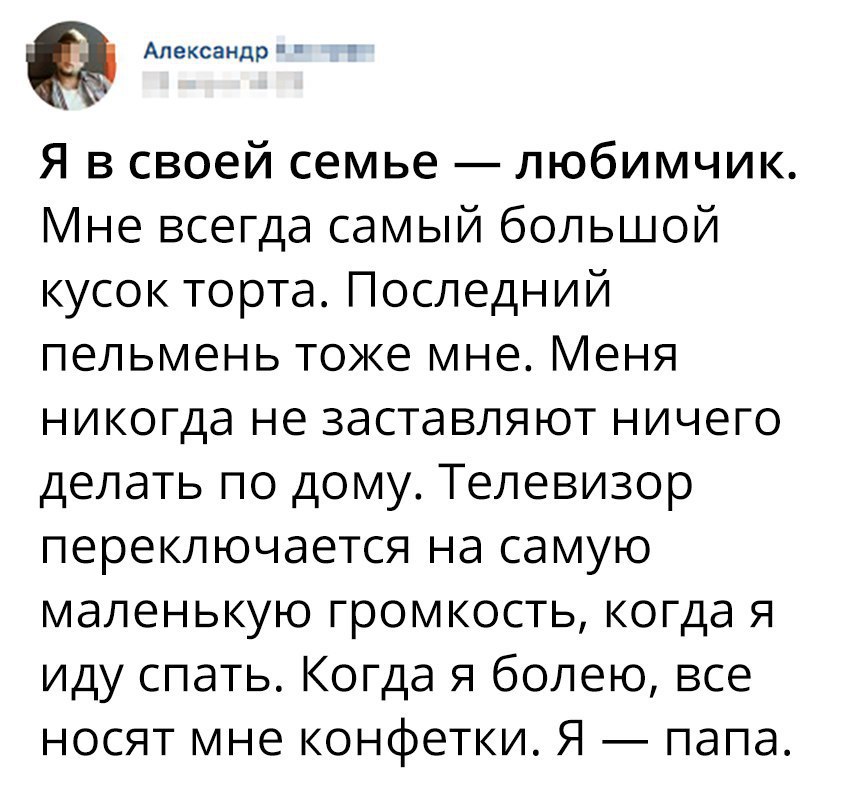 Александр Я в своей семье любимчик Мне всегда самый большой кусок торта Последний пельмень тоже мне Меня никогда не заставляют ничего делать по дому Телевизор переключается на самую маленькую громкость когда я иду спать Когда я болею все носят мне конфетки Я папа